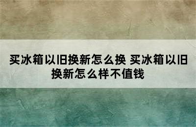 买冰箱以旧换新怎么换 买冰箱以旧换新怎么样不值钱